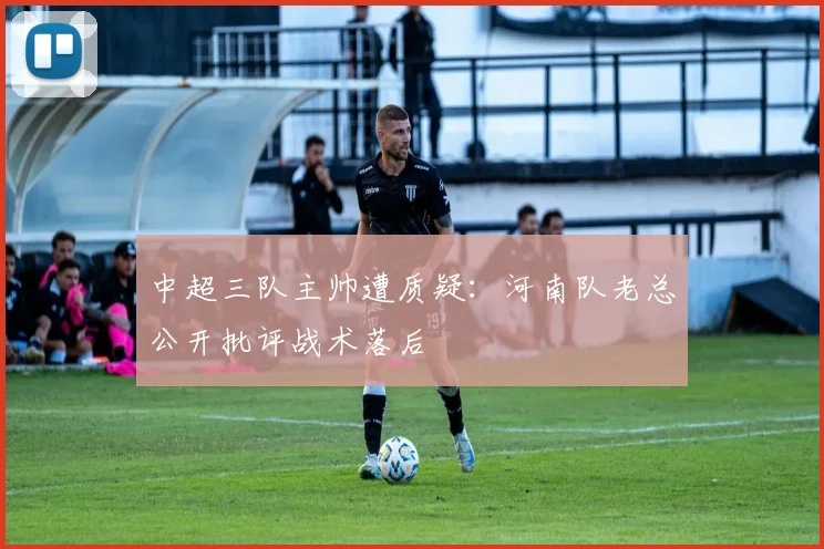 中超三队主帅遭质疑:河南队老总公开批评战术落后