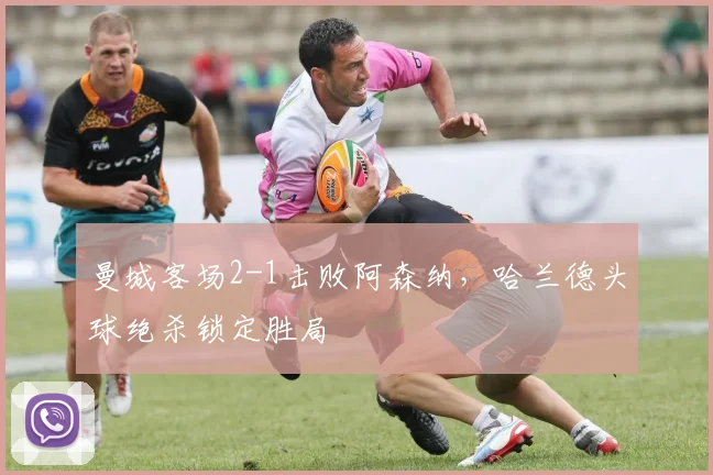 曼城客场2-1击败阿森纳,哈兰德头球绝杀锁定胜局