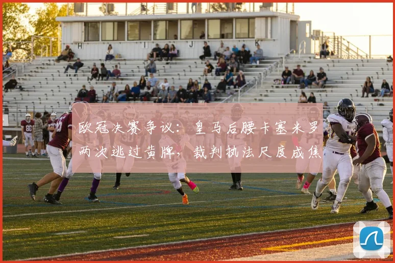 欧冠决赛争议：皇马后腰卡塞米罗两次逃过黄牌，裁判执法尺度成焦点话题