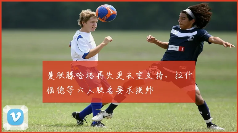 曼联滕哈格再失更衣室支持，拉什福德等六人联名要求换帅