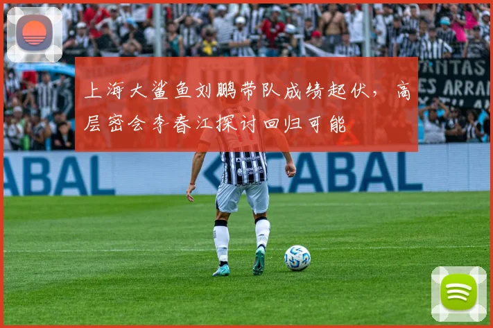 上海大鲨鱼刘鹏带队成绩起伏，高层密会李春江探讨回归可能