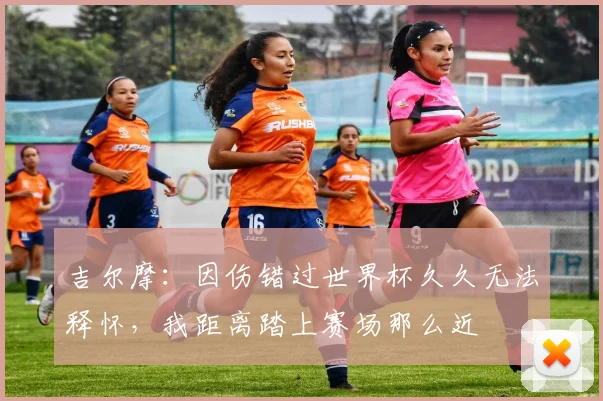 吉尔摩：因伤错过世界杯久久无法释怀，我距离踏上赛场那么近